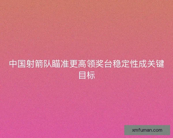中国射箭队瞄准更高领奖台稳定性成关键目标