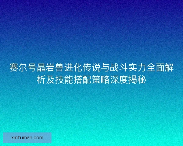 赛尔号晶岩兽进化传说与战斗实力全面解析及技能搭配策略深度揭秘