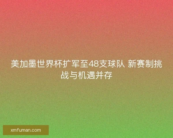 美加墨世界杯扩军至48支球队 新赛制挑战与机遇并存