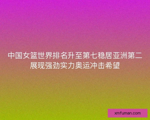 中国女篮世界排名升至第七稳居亚洲第二展现强劲实力奥运冲击希望