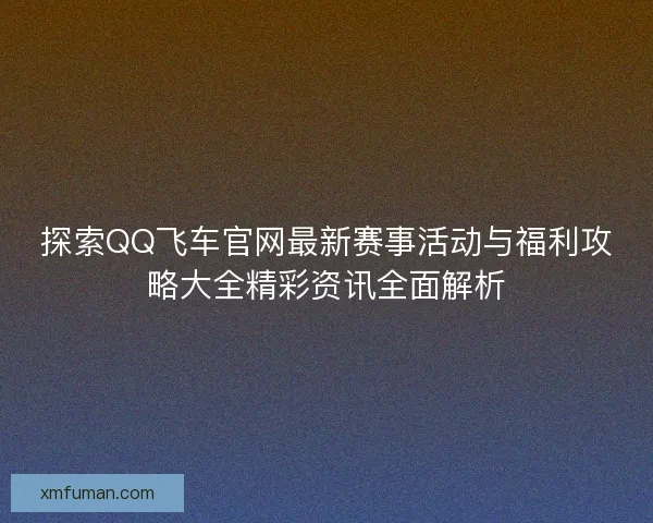 探索QQ飞车官网最新赛事活动与福利攻略大全精彩资讯全面解析