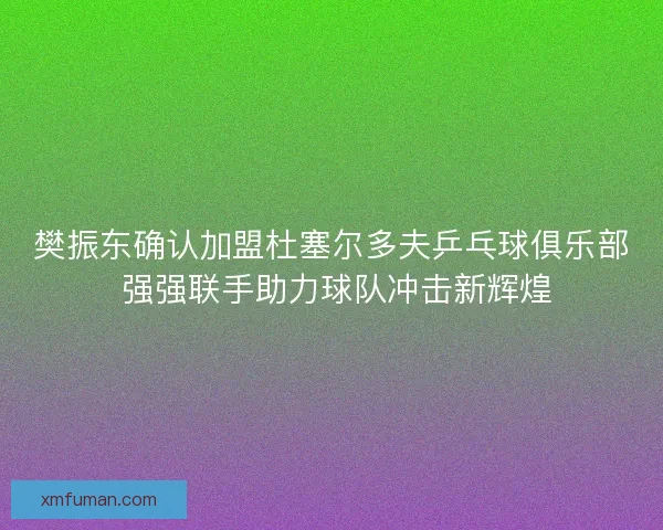 樊振东确认加盟杜塞尔多夫乒乓球俱乐部 强强联手助力球队冲击新辉煌