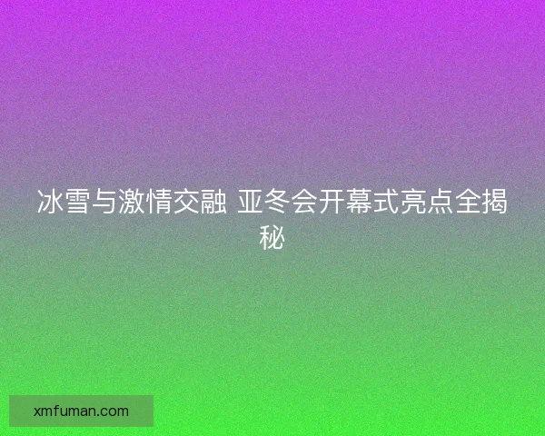 冰雪与激情交融 亚冬会开幕式亮点全揭秘