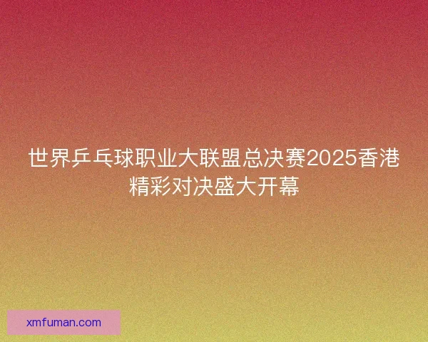 世界乒乓球职业大联盟总决赛2025香港精彩对决盛大开幕