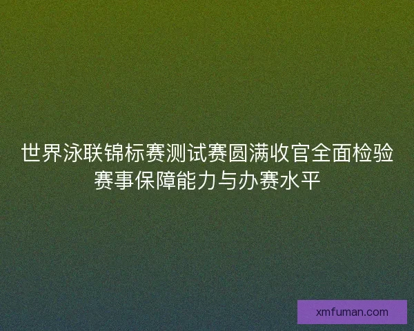 世界泳联锦标赛测试赛圆满收官全面检验赛事保障能力与办赛水平
