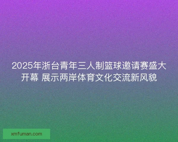 2025年浙台青年三人制篮球邀请赛盛大开幕 展示两岸体育文化交流新风貌