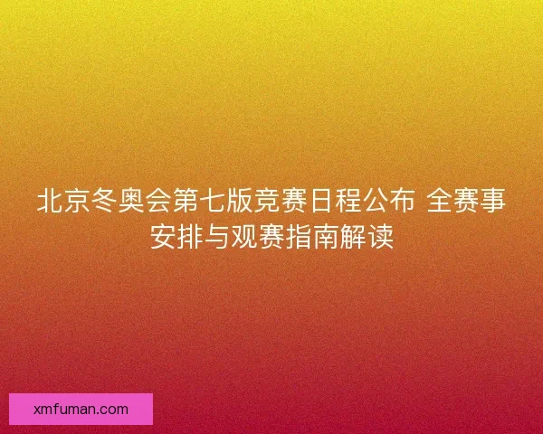 北京冬奥会第七版竞赛日程公布 全赛事安排与观赛指南解读