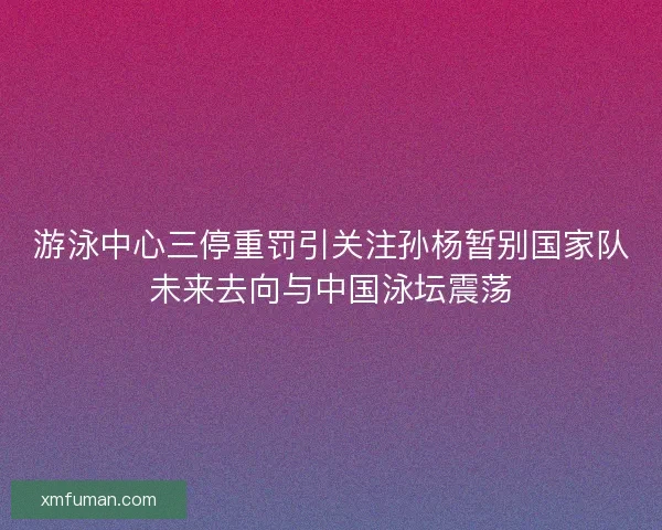 游泳中心三停重罚引关注孙杨暂别国家队未来去向与中国泳坛震荡
