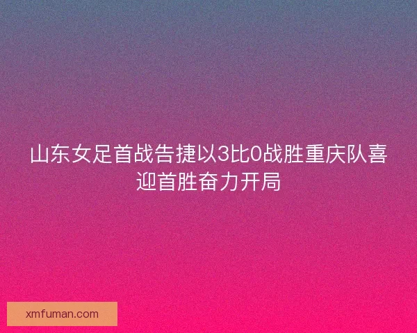 山东女足首战告捷以3比0战胜重庆队喜迎首胜奋力开局