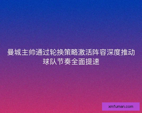 曼城主帅通过轮换策略激活阵容深度推动球队节奏全面提速