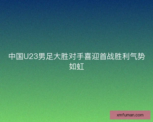 中国U23男足大胜对手喜迎首战胜利气势如虹