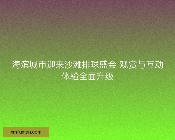 海滨城市迎来沙滩排球盛会 观赏与互动体验全面升级